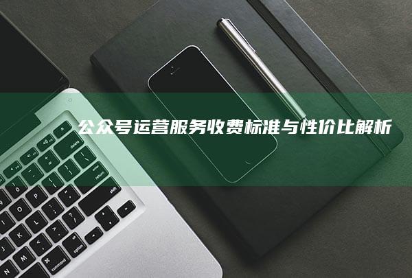 公众号运营服务收费标准与性价比解析